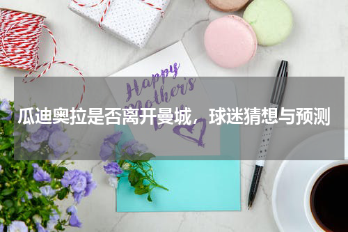 瓜迪奥拉是否离开曼城,球迷猜想与预测