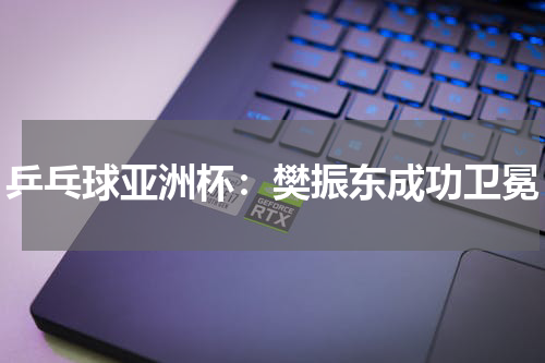 乒乓球亚洲杯：樊振东成功卫冕