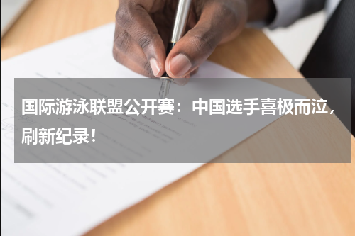 国际游泳联盟公开赛：中国选手喜极而泣，刷新纪录！