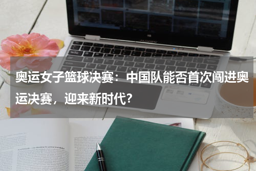 奥运女子篮球决赛：中国队能否首次闯进奥运决赛，迎来新时代？