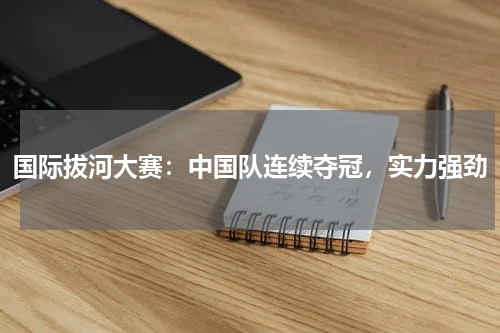 国际拔河大赛:中国队连续夺冠,实力强劲