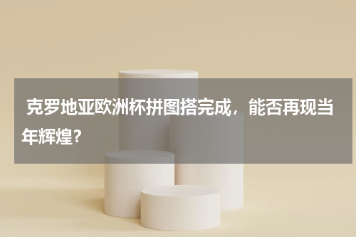 克罗地亚欧洲杯拼图搭完成,能否再现当年辉煌?