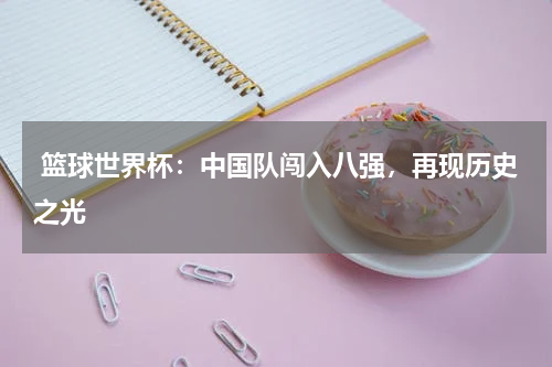 篮球世界杯:中国队闯入八强,再现历史之光