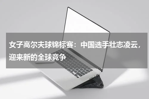 女子高尔夫球锦标赛:中国选手壮志凌云,迎来新的全球竞争