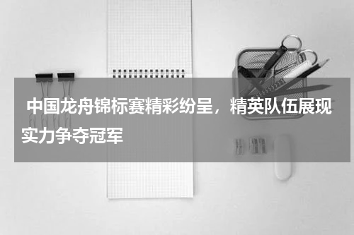 中国龙舟锦标赛精彩纷呈,精英队伍展现实力争夺冠军