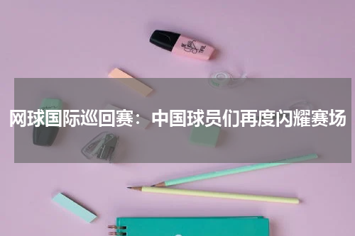 网球国际巡回赛：中国球员们再度闪耀赛场