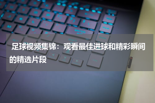 足球视频集锦:观看最佳进球和精彩瞬间的精选片段