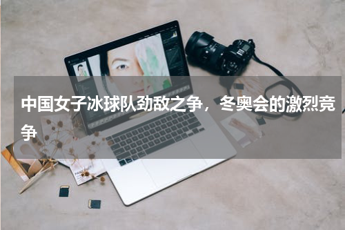 中国女子冰球队劲敌之争,冬奥会的激烈竞争