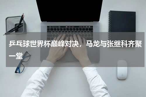 乒乓球世界杯巅峰对决，马龙与张继科齐聚一堂