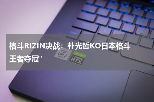 格斗RIZIN决战：朴光哲KO日本格斗王者夺冠" 