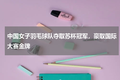 中国女子羽毛球队夺取苏杯冠军，豪取国际大赛金牌