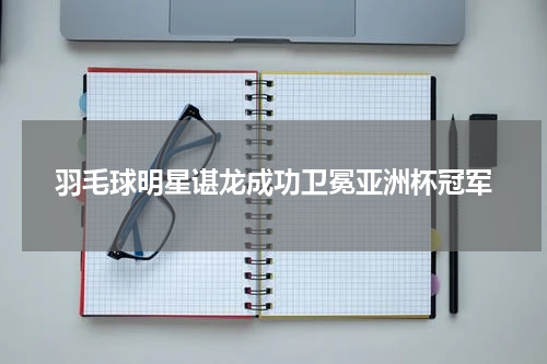 羽毛球明星谌龙成功卫冕亚洲杯冠军