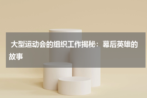  大型运动会的组织工作揭秘：幕后英雄的故事