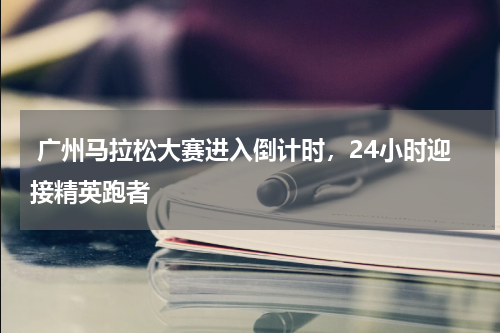 广州马拉松大赛进入倒计时,24小时迎接精英跑者