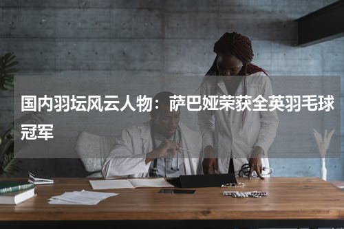 国内羽坛风云人物：萨巴娅荣获全英羽毛球冠军