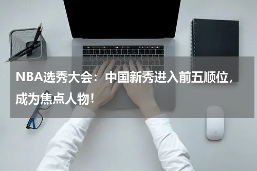 NBA选秀大会：中国新秀进入前五顺位，成为焦点人物！