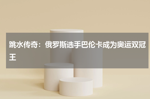 跳水传奇：俄罗斯选手巴伦卡成为奥运双冠王