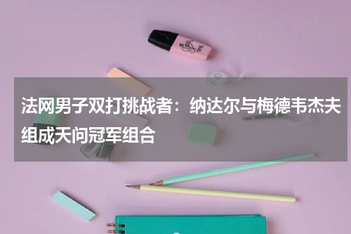 法网男子双打挑战者:纳达尔与梅德韦杰夫组成天问冠军组合