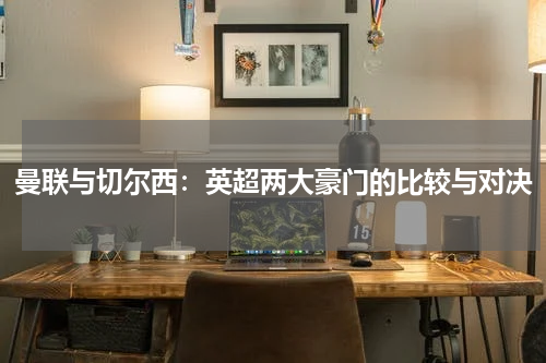 曼联与切尔西：英超两大豪门的比较与对决