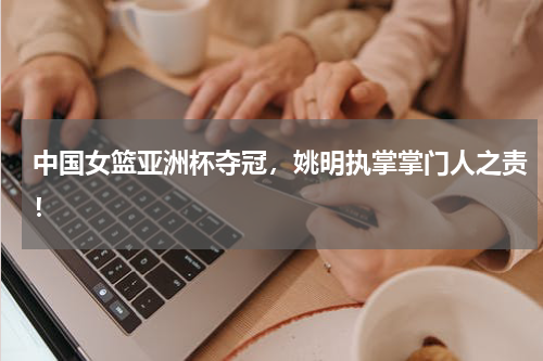 中国女篮亚洲杯夺冠,姚明执掌掌门人之责!