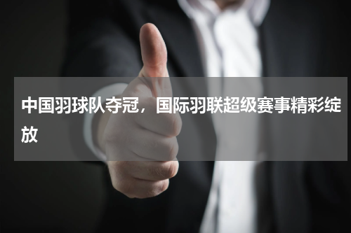 中国羽球队夺冠，国际羽联超级赛事精彩绽放