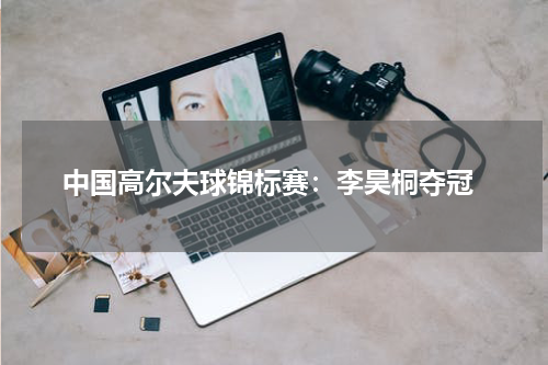  中国高尔夫球锦标赛：李昊桐夺冠