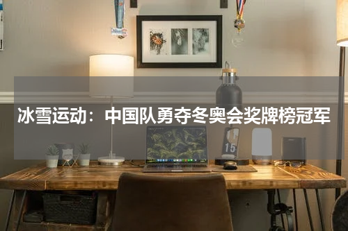 冰雪运动：中国队勇夺冬奥会奖牌榜冠军