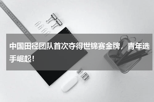 中国田径团队首次夺得世锦赛金牌，青年选手崛起！