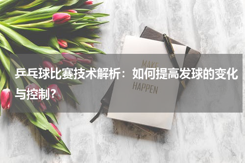 乒乓球比赛技术解析:如何提高发球的变化与控制?