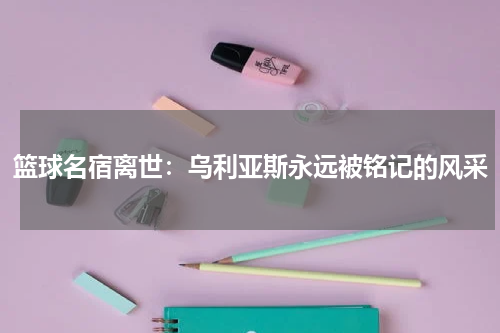 篮球名宿离世:乌利亚斯永远被铭记的风采