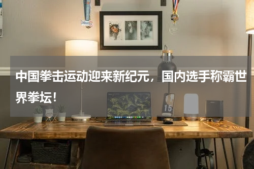 中国拳击运动迎来新纪元，国内选手称霸世界拳坛！