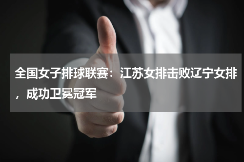 全国女子排球联赛：江苏女排击败辽宁女排，成功卫冕冠军