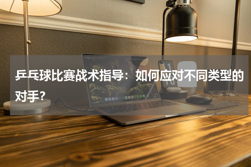 乒乓球比赛战术指导:如何应对不同类型的对手?