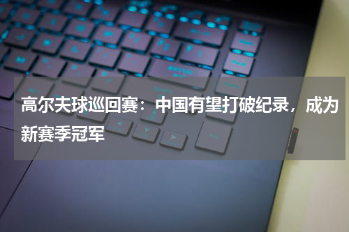 高尔夫球巡回赛:中国有望打破纪录,成为新赛季冠军