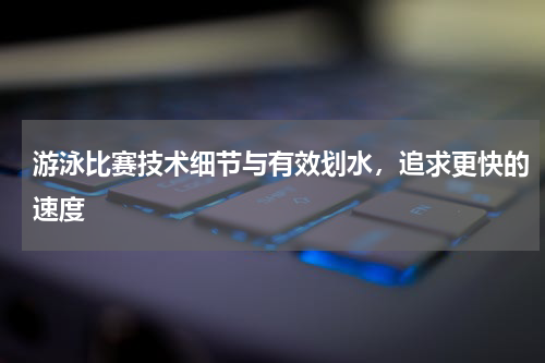 游泳比赛技术细节与有效划水，追求更快的速度