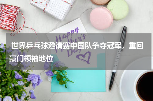 世界乒乓球邀请赛中国队争夺冠军,重回豪门领袖地位