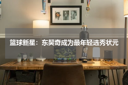 篮球新星：东契奇成为最年轻选秀状元