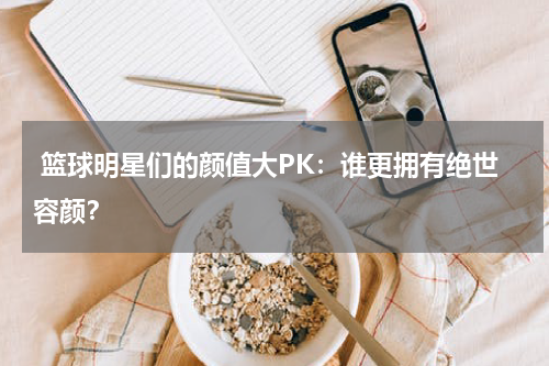  篮球明星们的颜值大PK：谁更拥有绝世容颜？