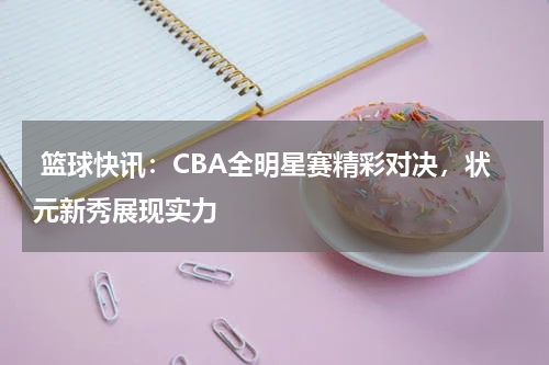  篮球快讯：CBA全明星赛精彩对决，状元新秀展现实力
