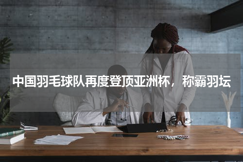 中国羽毛球队再度登顶亚洲杯,称霸羽坛