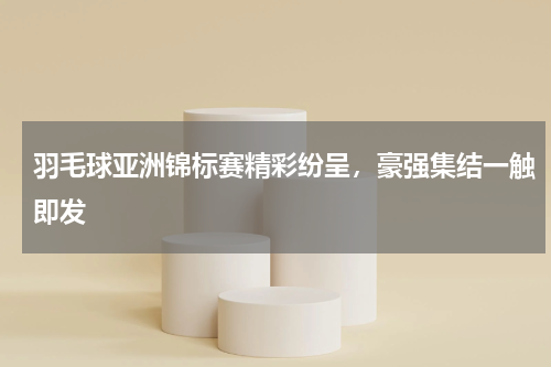 羽毛球亚洲锦标赛精彩纷呈,豪强集结一触即发