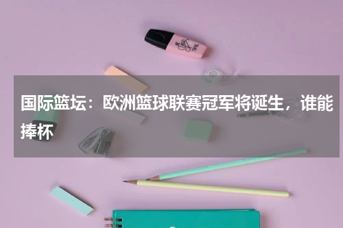 国际篮坛:欧洲篮球联赛冠军将诞生,谁能捧杯