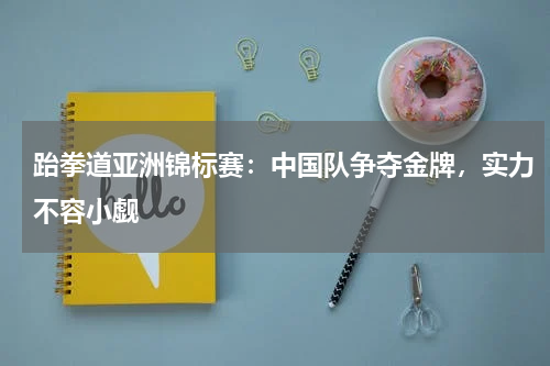 跆拳道亚洲锦标赛:中国队争夺金牌,实力不容小觑