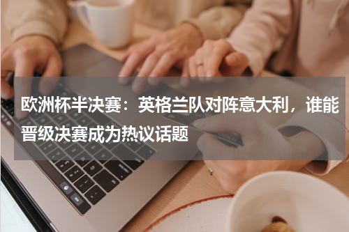 欧洲杯半决赛：英格兰队对阵意大利，谁能晋级决赛成为热议话题