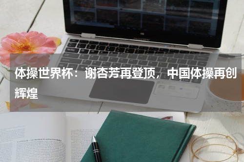 体操世界杯:谢杏芳再登顶,中国体操再创辉煌