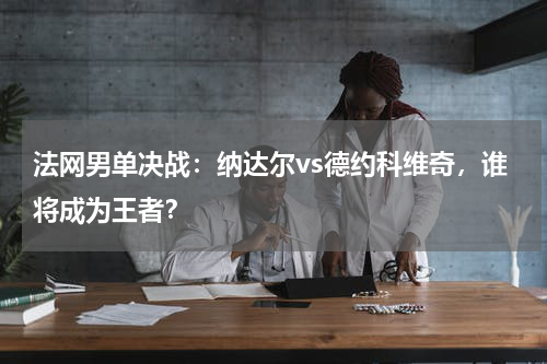 法网男单决战:纳达尔vs德约科维奇,谁将成为王者?