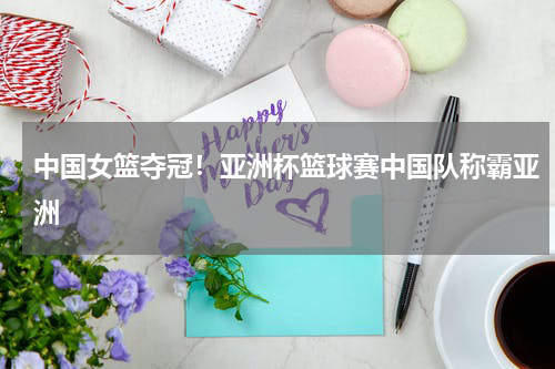 中国女篮夺冠！亚洲杯篮球赛中国队称霸亚洲