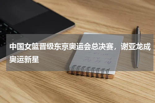 中国女篮晋级东京奥运会总决赛，谢亚龙成奥运新星