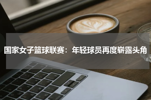 国家女子篮球联赛：年轻球员再度崭露头角