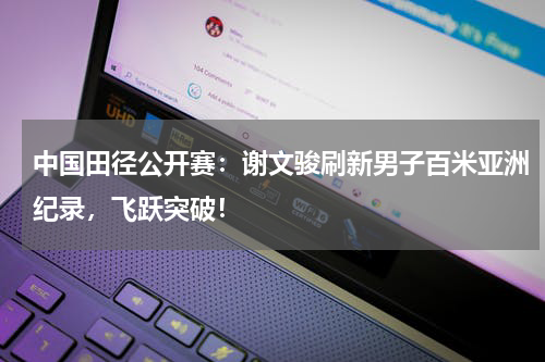 中国田径公开赛：谢文骏刷新男子百米亚洲纪录，飞跃突破！